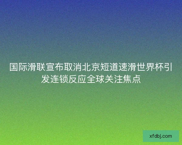 国际滑联宣布取消北京短道速滑世界杯引发连锁反应全球关注焦点