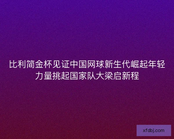 比利简金杯见证中国网球新生代崛起年轻力量挑起国家队大梁启新程