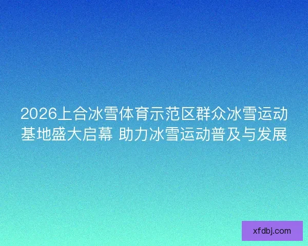 2026上合冰雪体育示范区群众冰雪运动基地盛大启幕 助力冰雪运动普及与发展