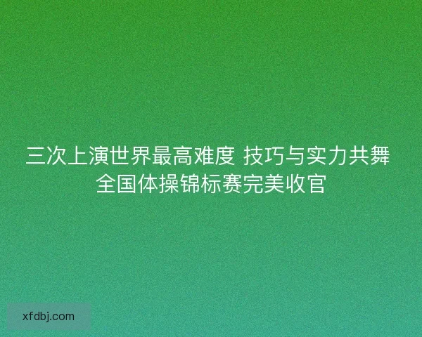 三次上演世界最高难度 技巧与实力共舞 全国体操锦标赛完美收官 三次上演世界最高难度 技巧与实力共舞 全国体操锦标赛完美收官