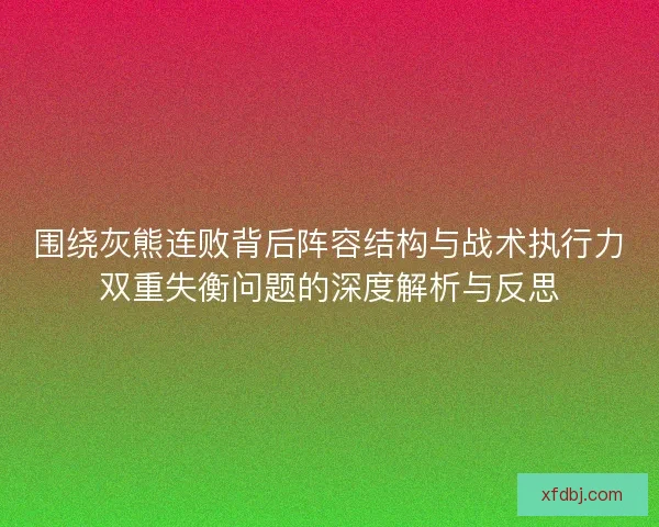 围绕灰熊连败背后阵容结构与战术执行力双重失衡问题的深度解析与反思