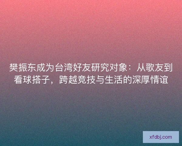 樊振东成为台湾好友研究对象:从歌友到看球搭子,跨越竞技与生活的深厚情谊 樊振东成为台湾好友研究对象:从歌友到看球搭子,跨越竞技与生活的深厚情谊