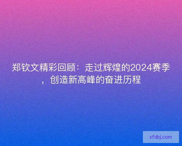 郑钦文精彩回顾：走过辉煌的2024赛季，创造新高峰的奋进历程