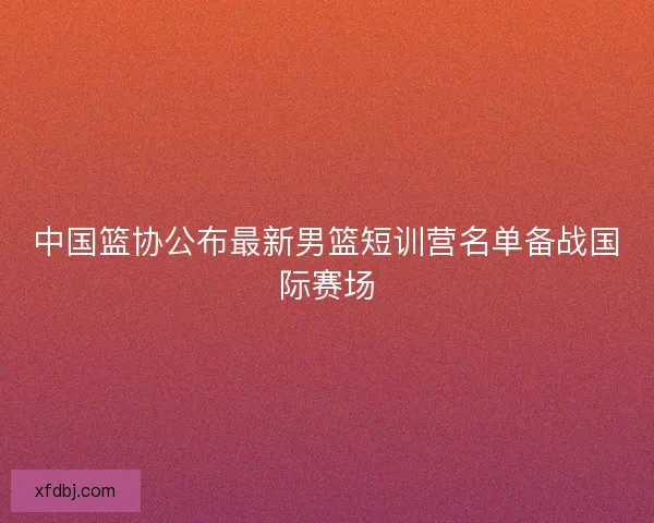 中国篮协公布最新男篮短训营名单备战国际赛场