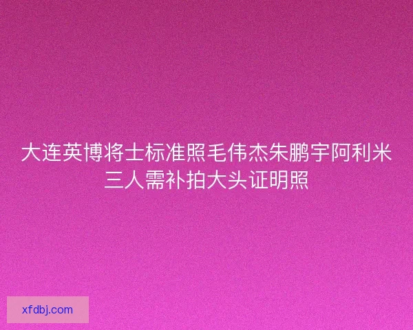 大连英博将士标准照毛伟杰朱鹏宇阿利米三人需补拍大头证明照