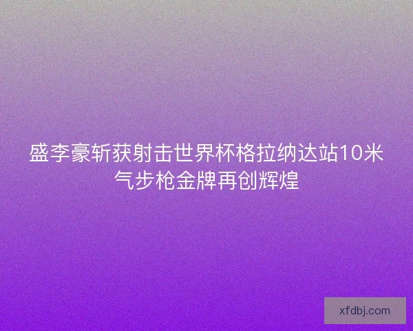 盛李豪斩获射击世界杯格拉纳达站10米气步枪金牌再创辉煌