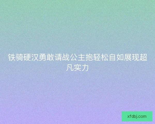 铁骑硬汉勇敢请战公主抱轻松自如展现超凡实力