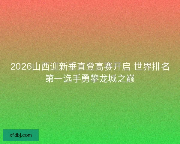 2026山西迎新垂直登高赛开启 世界排名第一选手勇攀龙城之巅