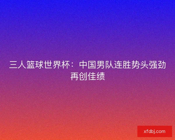 三人篮球世界杯：中国男队连胜势头强劲再创佳绩