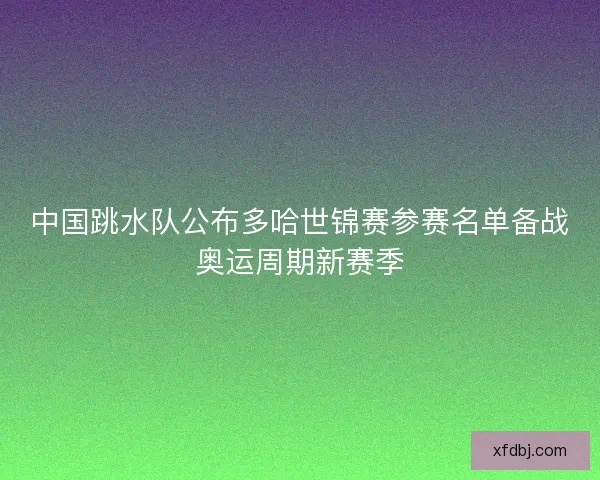 中国跳水队公布多哈世锦赛参赛名单备战奥运周期新赛季