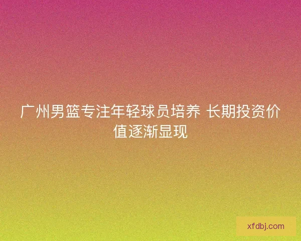 广州男篮专注年轻球员培养 长期投资价值逐渐显现