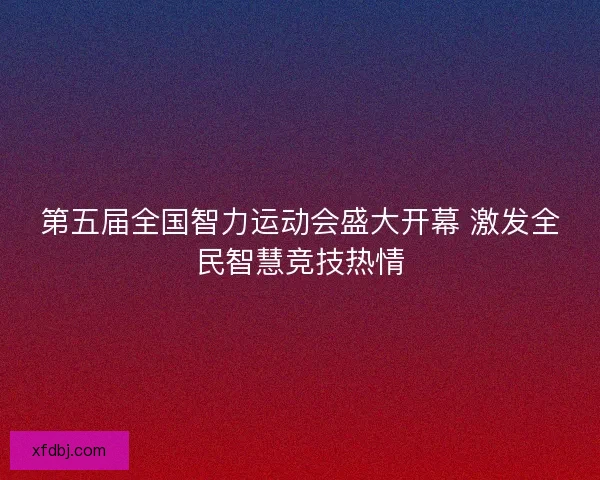 第五届全国智力运动会盛大开幕 激发全民智慧竞技热情