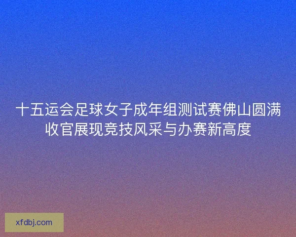 十五运会足球女子成年组测试赛佛山圆满收官展现竞技风采与办赛新高度 十五运会足球女子成年组测试赛佛山圆满收官展现竞技风采与办赛新高度