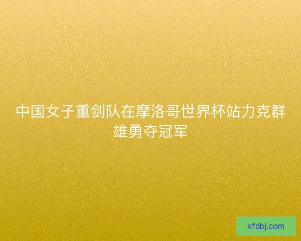 中国女子重剑队在摩洛哥世界杯站力克群雄勇夺冠军