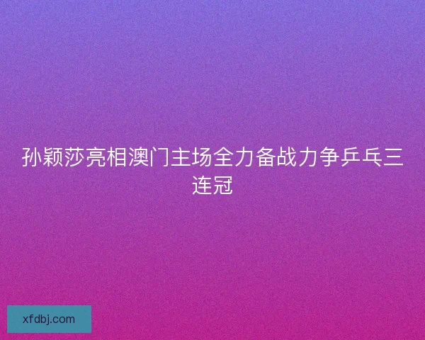 孙颖莎亮相澳门主场全力备战力争乒乓三连冠