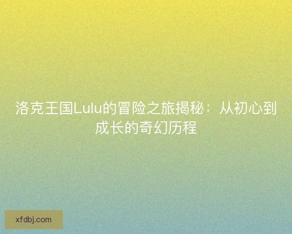 洛克王国Lulu的冒险之旅揭秘:从初心到成长的奇幻历程 洛克王国Lulu的冒险之旅揭秘:从初心到成长的奇幻历程