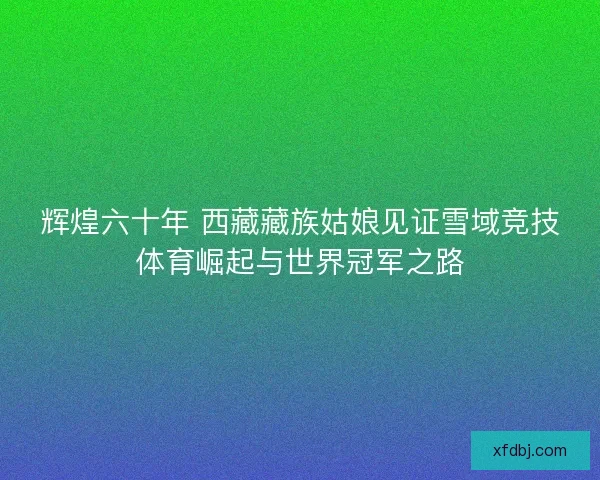 辉煌六十年 西藏藏族姑娘见证雪域竞技体育崛起与世界冠军之路 辉煌六十年 西藏藏族姑娘见证雪域竞技体育崛起与世界冠军之路