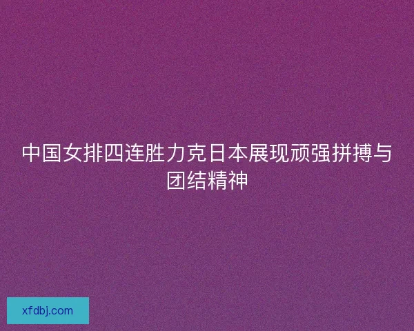 中国女排四连胜力克日本展现顽强拼搏与团结精神 中国女排四连胜力克日本展现顽强拼搏与团结精神