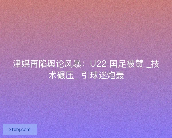 津媒再陷舆论风暴：U22 国足被赞 _技术碾压_ 引球迷炮轰
