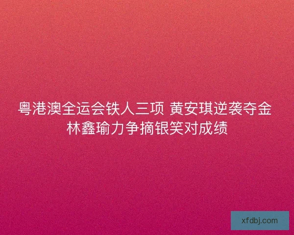 粤港澳全运会铁人三项 黄安琪逆袭夺金 林鑫瑜力争摘银笑对成绩 粤港澳全运会铁人三项 黄安琪逆袭夺金 林鑫瑜力争摘银笑对成绩