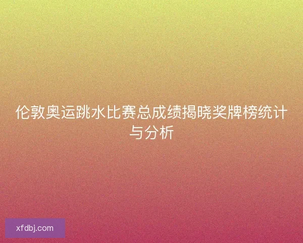 伦敦奥运跳水比赛总成绩揭晓奖牌榜统计与分析