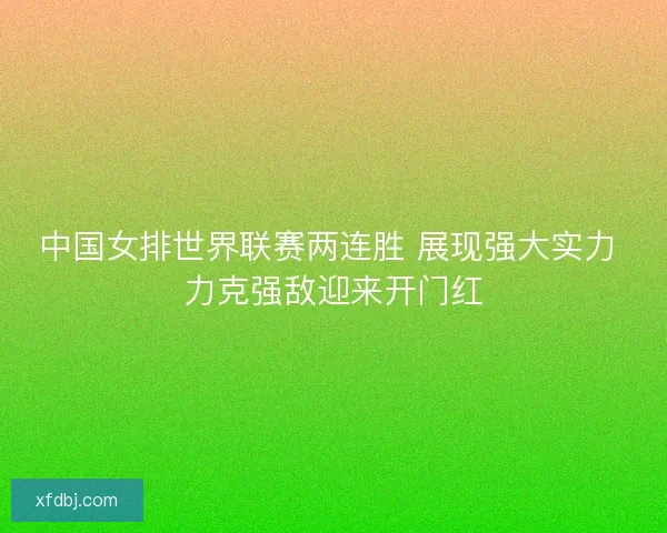中国女排世界联赛两连胜 展现强大实力 力克强敌迎来开门红