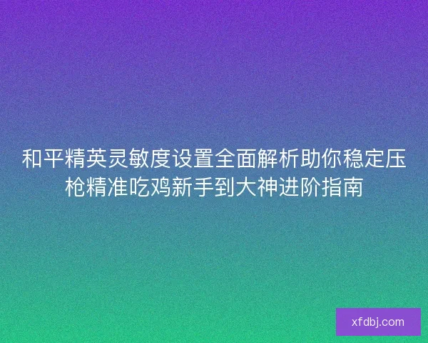 和平精英灵敏度设置全面解析助你稳定压枪精准吃鸡新手到大神进阶指南