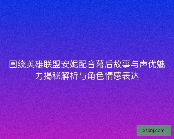 围绕英雄联盟安妮配音幕后故事与声优魅力揭秘解析与角色情感表达