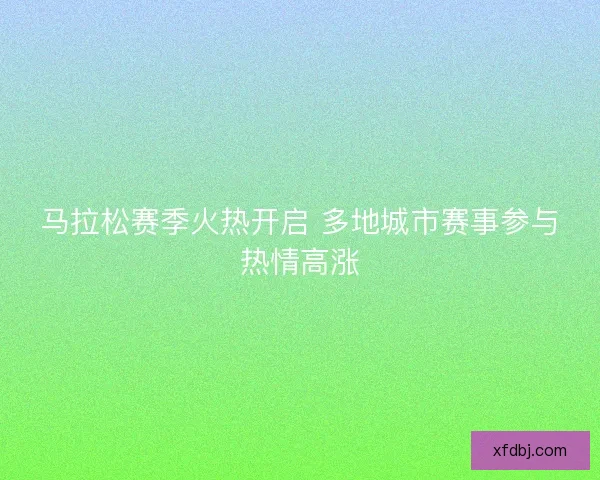 马拉松赛季火热开启 多地城市赛事参与热情高涨 马拉松赛季火热开启 多地城市赛事参与热情高涨