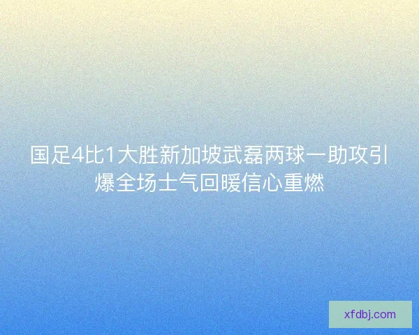 国足4比1大胜新加坡武磊两球一助攻引爆全场士气回暖信心重燃 国足4比1大胜新加坡武磊两球一助攻引爆全场士气回暖信心重燃